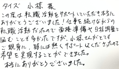 タイズ 小椋様　この度は転職活動をサポートしていただき本当にありがとうございました！仕事を続けながらの転職活動だったので面接準備や日程調整で悩むことも多かったですが、小椋さんがとてもご親身に、時には熱くサポートしてくださったので希望を実現することができました。本当にありがとうございました。