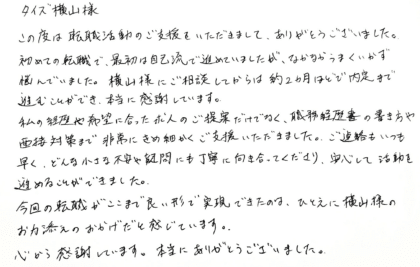 タイズ 横山様　この度は転職活動のご支援をいただきまして、ありがとうございました。初めての転職で、最初は自己流で進めていましたが、なかなかうまくいかず悩んでいました。横山様にご相談してからは約2ヵ月ほどで内定まで進むことができ、本当に感謝しています。 私の経歴や希望に合った求人のご提案だけでなく、職務経歴書の書き方や面接対策まで非常にきめ細かくご支援いただきました。ご連絡もいつも早く、どんな小さな不安や疑問にも丁寧に向き合ってくださり、安心して活動を進めることができました。今回の転職がここまで良い形で実現できたのは、ひとえに横山様のお力添えのおかげだと感じています。心から感謝しています。本当にありがとうございました。