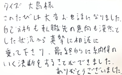 タイズ 大島様　このたびは大変お世話になりました。自己分析も転職先の意向も漠然とした状況から真摯に相談に乗って下さり、最終的に納得のいく決断をすることができました。ありがとうございました。