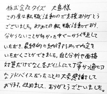 株式会社タイズ 大島様　この度は転職活動のご支援ありがとうございました。初めての転職活動であり、 分からないことが多かった中で一から伴走していただき、最終的に納得する形で内定をいただくことができました。自己分析や面接対策だけでなく、各ポイントにて丁寧かつ適切なアドバイスだったことに大変感謝しております。改めまして、ありがとうございました。