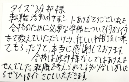 タイズ 渡部様　転職活動のサポートありがとうございました。合格のために必要な準備について何から何まで教えていただいたり、忙しい中相談に乗ってもらったりと、本当に感謝しております。合格は渡部様なしではありえませんでした。転職を考えられてる知り合いがいたらぜひ紹介させていただきます。