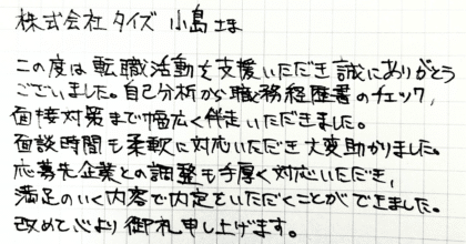 株式会社タイズ 小島さま　この度は転職活動を支援いただき誠にありがとうございました。自己分析から職務経歴書のチェック、 面接対策まで幅広く伴走いただきました。面談時間も柔軟に対応いただき大変助かりました。 応募先企業との調整も手厚く対応いただき、満足のいく内容で内定をいただくことができました。改めて心より御礼申し上げます。