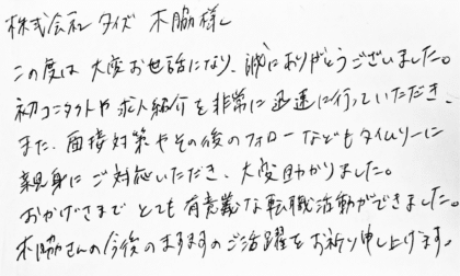株式会社タイズ 木脇様　この度は大変お世話になり、誠にありがとうございました。 初コンタクトや求人紹介を非常に迅速に行っていただき、また、面接対策やその後のフォローなどもタイムリーに親身にご対応いただき、大変助かりました。おかげさまでとても有意義な転職活動ができました。木脇さんの今後のますますのご活躍をお祈り申し上げます。