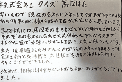 株式会社タイズ髙岡様　早いもので現在の会社に入社して1年半が経ちますが、あの時転職活動を始めて良かったと心から思っています。髙岡様には履歴書の書き方などの汎用的なご助言から、それぞれの会社に合わせた具体的なアドバイスまで、様々な面で力強いサポートを戴き、大変心強かったです。また、採用過程だけでなく内定後の入社時期なども会社側と交渉戴き、お陰様で念願の海外旅行に行くことができました。改めて、転職活動をサポート戴き本当にありがとうございました。