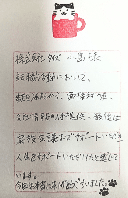 株式会社タイズ 小島様　転職活動において、書類添削から、面接対策、会社情報の入手提供、最後は家族会議までサポートいただき人生をサポートいただけたと感じています。今回は本当にありがとうございました。