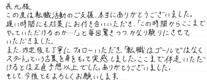 長元様　この度は転職活動のご支援、本当にありがとうございました。遅い時間にも対策にお付き合いいただき、「この時間からここまでやっていただけるのか…！」と毎回驚きつつ、かなり頼りにさせていただきました。また、内定後も丁寧にフォローいただき、「転職はゴールではなくスタート」という言葉を身をもって実感しました。ここまで伴走いただけるとは正直予想以上でした。ありがとうございました。そして、今後ともよろしくお願いします。