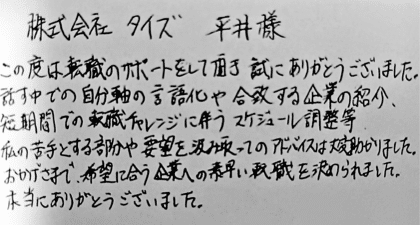 株式会社タイズ 平井様　この度は転職のサポートをして頂き誠にありがとうございました。話す中での自分軸の言語化や合致する企業の紹介、短期間での転職チャレンジに伴うスケジュール調整等、私の苦手とする部分や要望を汲み取ってのアドバイスは大変助かりました。おかげさまで、希望に合う企業への素早い転職を決められました。本当にありがとうございました。