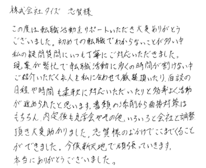 株式会社タイズ 志賀様　この度は転職活動をサポートいただき大変ありがとうございました。初めての転職でわからないことが多い中私の疑問質問にいつも丁寧にご対応いただきました。現業が繁忙で転職活動に多くの時間が割けない中ご紹介いただく求人を私に合わせて厳選頂いたり、面談の日程や時間も柔軟に対応いただいたりと効率よく活動が進められたと思います。書類の添削から面接対策はもちろん、内定後も見学会やその他いろいろと会社と調整頂き大変助かりました。志賀様のおかけでここまでくることができました。今後新天地で頑張っていきます。本当にありがとうございました。