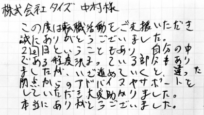 株式会社タイズ 中村様　この度は転職活動をご支援いただき誠にありがとうございました。2回目ということもあり、自分の中である程度決まっている部分もありましたが、いざ進めていくと、違った観点からのアドバイスやサポートをしていただき大変助かりました。本当にありがとうございました。