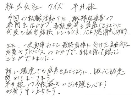 株式会社タイズ 平井様　今回の転職活動では、職務経歴書の添削をはじめ、書類選考を通過できるように何度も試行錯誤していただき、心より感謝申し上げます。また、一次面接および最終面接に向けた具体的な対策やアドバイスのおかげで、自信を持って臨むことができました。新しい環境でも成果を出せるように、誠心誠意努めてまいります。平井様の今後益々のご活躍を心よりお祈り申し上げます。