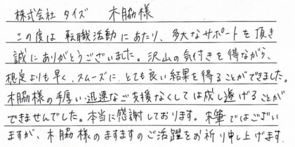 株式会社タイズ 木脇様　この度は転職活動にあたり、多大なサポートを頂き誠にありがとうございました。沢山の気付きを得ながら、想定よりも早く、スムーズに、とても良い結果を得ることができました。木脇様の手厚い、迅速なご支援なくしては成し遂げることができませんでした。本当に感謝しております。末筆ではございますが、木脇様のますますのご活躍をお祈り申し上げます。