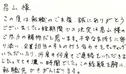 畠山様　この度は転職のご支援、誠にありがとうございました。短期間での決定は畠山様のご尽力の賜物だと思います。不安な気持ちに寄り添い、企業担当の方との打ち合わせをセッティングいただいたり、何度も何度もご連絡をいただきました。とても濃い時間でした。この経験を胸に、転職先でもがんばります。
