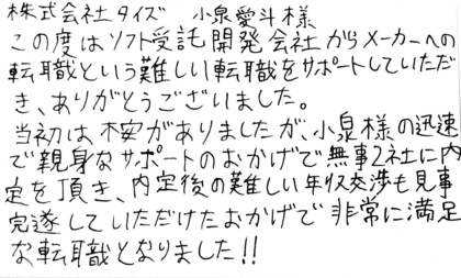 株式会社タイズ 小泉愛斗様　この度はソフト受託開発会社からメーカーへの転職という難しい転職をサポートしていただき、ありがとうございました。当初は不安がありましたが、小泉様の迅速で親身なサポートのおかげで無事2社に内定を頂き、内定後の難しい年収交渉も見事完遂していただけたおかげで非常に満足な転職となりました！！