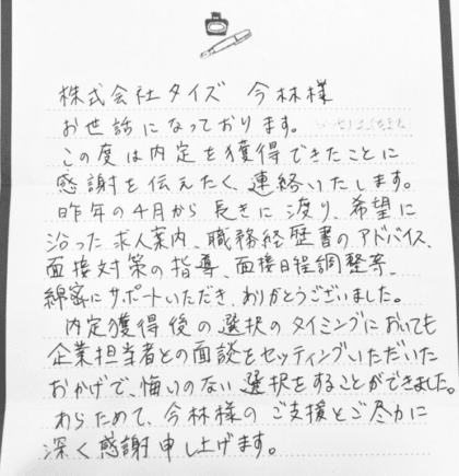 株式会社タイズ 今林様　お世話になっております。この度は内定を獲得できたことに感謝を伝えたく、連絡いたします。 昨年の4月から長きに渡り、希望に沿った求人案内、職務経歴書のアドバイス、面接対策の指導、面接日程調整等、綿密にサポートいただき、ありがとうございました。内定獲得後の選択のタイミングにおいても企業担当者との面談をセッティングいただいたおかげで、悔いのない選択をすることができました。 あらためて、今林様のご支援とご尽力に深く感謝申し上げます。