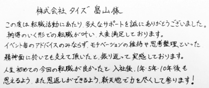 株式会社タイズ 畠山様　この度は転職活動にあたり、多大なサポートを誠にありがとうございました。納得のいく形での転職が叶い、大変満足しております。イベント毎のアドバイスのみならず、モチベーションの維持や思考整理といった精神面に於いても支えて頂いたと、振り返って実感しております。人生初めての今回の転職が良かったと入社後、1年・5年・10年後も思えるよう、また恩返しができるよう、新天地で力を尽くして参ります！