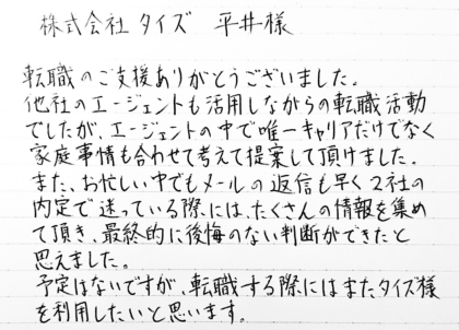 株式会社タイズ 平井様　転職のご支援ありがとうございました。他社のエージェントも活用しながらの転職活動でしたが、エージェントの中で唯一キャリアだけでなく家庭事情も合わせて考えて提案して頂けました。また、お忙しい中でもメールの返信も早く2社の内定で迷っている際には、たくさんの情報を集めて頂き、最終的に後悔のない判断ができたと思えました。予定はないですが、転職する際にはまたタイズ様を利用したいと思います。