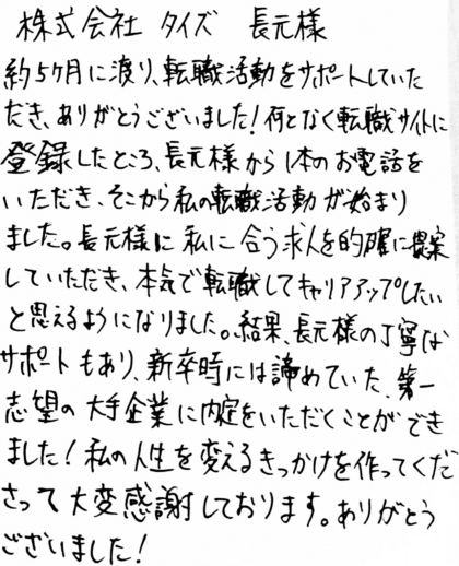 株式会社タイズ 長元様　約5ヶ月に渡り、転職活動をサポートしていただき、ありがとうございました！何となく転職サイトに登録したところ、長元様から1本のお電話をいただき、そこから私の転職活動が始まりました。長元様に私に合う求人を的確に提案していただき、本気で転職してキャリアアップしたいと思えるようになりました。結果、長元様の丁寧なサポートもあり、新卒時には諦めていた、第一志望の大手企業に内定をいただくことができました！私の人生を変えるきっかけを作ってくださって大変感謝しております。ありがとうございました！
