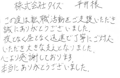 株式会社タイズ 平井様　この度は転職活動をご支援いただき誠にありがとうございました。夜となく昼となく迅速で丁寧にご対応いただき大きな支えとなりました。 心より感謝しております。本当にありがとうございました。