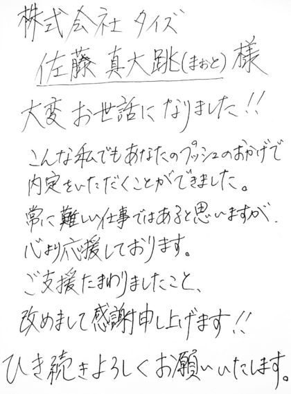 株式会社タイズ 佐藤真大跳（まおと）様　大変お世話になりました！こんな私でもあなたのプッシュのおかげで内定をいただくことができました。常に難しい仕事ではあると思いますが、心より応援しております。ご支援たまわりましたこと、改めまして感謝申し上げます！！ひき続きよろしくお願いいたします。