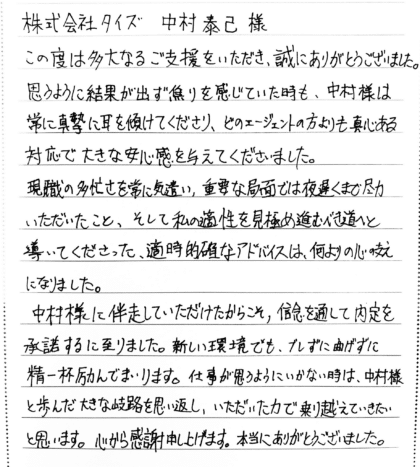 株式会社タイズ 中村泰己様　この度は多大なるご支援をいただき、誠にありがとうございました。思うように結果が出ず焦りを感じていた時も、中村様は常に真摯に耳を傾けてくださり、どのエージェントの方よりも真心ある対応で大きな安心感を与えてくださいました。現職の多忙さを常に気遣い、重要な局面では夜遅くまで尽力いただいたこと、そして私の適性を見極め進むべき道へと導いてくださった、適時的確なアドバイスは、何よりの心の支えになりました。中村様に伴走していただけたからこそ、信念を通して内定を承諾するに至りました。新しい環境でも、ブレずに曲げずに精一杯励んでまいります。仕事が思うようにいかない時は、中村様と歩んだ大きな岐路を思い返し、いただいた力で乗り越えていきたいと思います。心から感謝申し上げます。本当にありがとうございました。