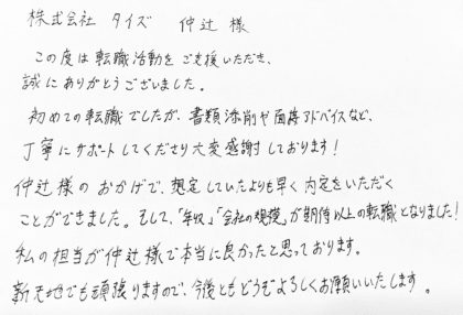 株式会社タイズ 仲辻様　この度は転職活動をご支援いただき、誠にありがとうございました。初めての転職でしたが、書類添削や面接アドバイスなど、丁寧にサポートしてくださり大変感謝しております！ 仲辻様のおかげで、想定していたよりも早く内定をいただくことができました。そして、「年収」「会社の規模」が期待以上の転職となりました！私の担当が仲辻様で本当に良かったと思っております。新天地でも頑張りますので、今後ともどうぞよろしくお願いいたします。