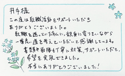 井手様　この度は転職活動をサポートいただきありがとうございました。転職を迷っていた私に、親身に寄りそいながら一番良い道を考えていただいて感謝しています。書類や面接も丁寧に対策、サポートいただき、希望を実現できました。本当にありがとうございました！