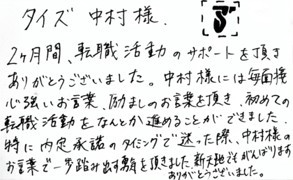 タイズ 中村様　2ヶ月間、転職活動のサポートを頂きありがとうございました。中村様には毎面接心強いお言葉、励ましのお言葉を頂き、初めての転職活動をなんとか進めることができました。 特に内定承諾のタイミングで迷った際、中村様のお言葉で一歩踏み出す勇気を頂きました。新天地でもがんばります。ありがとうございました。