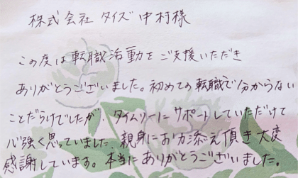 株式会社タイズ 中村様　この度は転職活動をご支援いただきありがとうございました。初めての転職で分からない ことだらけでしたが、タイムリーにサポートしていただけて心強く思っていました。親身にお力添え頂き大変感謝しています。本当にありがとうございました。