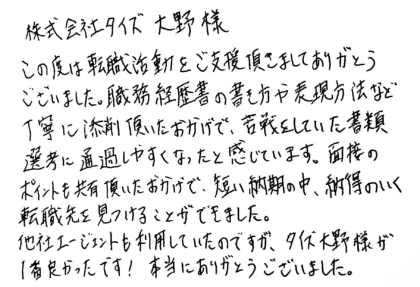 株式会社タイズ 大野様　この度は転職活動をご支援頂きましてありがとうございました。職務経歴書の書き方や表現方法など丁寧に添削頂いたおかげで、苦戦をしていた書類選考に通過しやすくなったと感じています。面接のポイントも共有頂いたおかげで、短い納期の中、納得のいく転職先を見つけることができました。他社エージェントも利用していたのですが、タイズ大野様が1番良かったです！本当にありがとうございました。