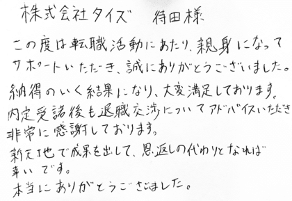 株式会社タイズ 待田様　この度は転職活動にあたり、親身になってサポートいただき、誠にありがとうございました。納得のいく結果になり、大変満足しております。 内定受諾後も退職交渉についてアドバイスいただき非常に感謝しております。 新天地で成果を出して、恩返しの代わりとなれば幸いです。本当にありがとうございました。