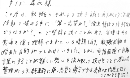 タイズ 森永様　この度は、転職のサポートを頂き誠にありがとうございました。活動を進める中で、「第一志望か？」「優先順位を付けるならどうなるか？」とご質問を頂くことがあり、当時はその意味を深く理解できすにいる時期もあり、転職活動を始めた目的がブレかけていました。しかし、電話面談で自身の言葉にすることが難しい想いを汲み取って頂けたことで考えにも整理がつき、結果的に第一志望と断言できる会社へと内定を頂くことができました！