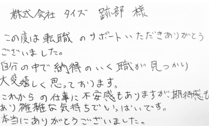 株式会社タイズ 跡部様　この度は転職のサポートいただきありがとうございました。自分の中で納得のいく職が見つかり大変嬉しく思っております。これからの仕事に不安感もありますが、期待感もあり複雑な気持ちでいっぱいです。本当にありがとうございました。