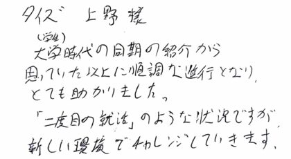タイズ 上野様　大学時代の同期の紹介から思っていた以上に順調な進行となり、とても助かりました。「二度目の就活」のような状況ですが新しい環境でチャレンジしていきます。