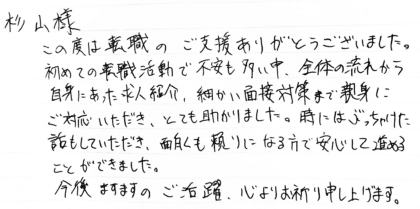杉山様　この度は転職のご支援ありがとうございました。初めての転職活動で不安も多い中、全体の流れから自身にあった求人紹介、細かい面接対策まで親身にご対応いただき、とても助かりました。時にはぶっちゃけた話もしていただき、面白くも頼りになる方で安心して進めることができました。今後ますますのご活躍、心よりお祈り申し上げます。