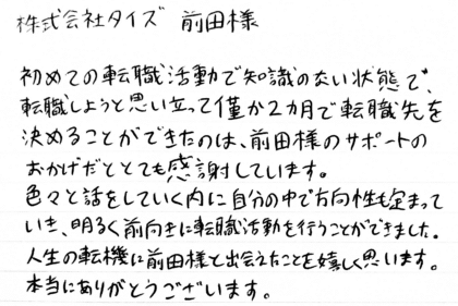 株式会社タイズ 前田様　初めての転職活動で知識のない状態で、転職しようと思い立って僅か2ヵ月で転職先を決めることができたのは、前田様のサポートのおかげだととても感謝しています。色々と話をしていく内に自分の中で方向性も定まっていき、明るく前向きに転職活動を行うことができました。人生の転機に前田様と出会えたことを嬉しく思います。本当にありがとうございます。