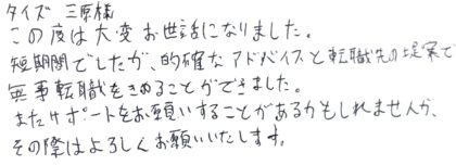 タイズ 三原様 この度は大変お世話になりました。短期間でしたが、的確なアドバイスと転職先の提案で無事転職をきめることができました。またサポートをお願いすることがあるかもしれませんが、その際はよろしくお願いいたします。