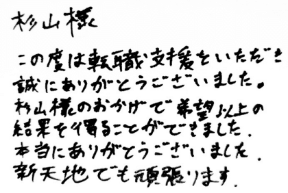 杉山様　この度は転職支援をいただき誠にありがとうございました。杉山様のおかげで希望以上の結果を得ることができました。本当にありがとうございました。新天地でも頑張ります。