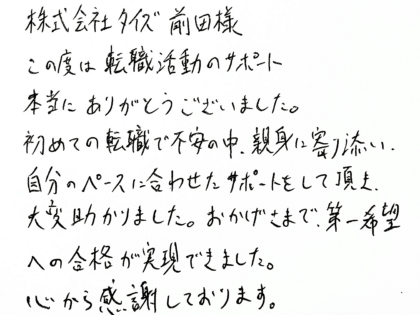 株式会社タイズ 前田様　この度は転職活動のサポート本当にありがとうございました。初めての転職で不安の中、親身に寄り添い、自分のペースに合わせたサポートをして頂き、大変助かりました。おかげさまで、第一希望への合格が実現できました。心から感謝しております。