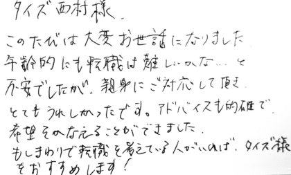 タイズ 西村様　このたびは大変お世話になりました。年齢的にも転職は難しいかな…と 不安でしたが、親身にご対応して頂きとてもうれしかったです。アドバイスも的確で、希望をかなえることができました。もしまわりで転職を考えている人がいれば、タイズ様をおすすめします！