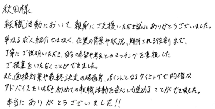 秋田様　転職活動において、親身にご支援いただき誠にありがとうございました。単なる求人紹介ではなく、企業の背景や状況、期待される役割まで、丁寧にご説明いただき、自分の希望や考えとのマッチングを重視したご提案をいただくことができました。また、面接対策や最終決定の場面等、ポイントとなるタイミングで的確なアドバイスをいただき初めての転職活動を安心して進めることができました。本当にありがとうございました！！