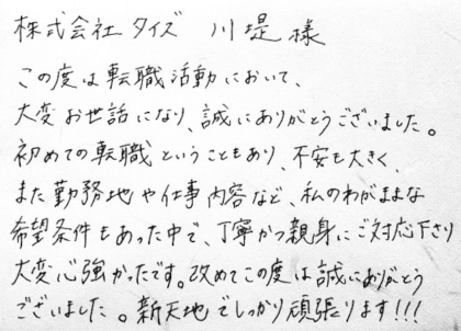 株式会社タイズ 川堤様　この度は転職活動において、大変お世話になり、誠にありがとうございました。初めての転職ということもあり、不安も大きく、また勤務地や仕事内容など、私のわがままな希望条件もあった中で、丁寧かつ親身にご対応下さり大変心強かったです。改めてこの度は誠にありがとうございました。新天地でしっかり頑張ります！！！
