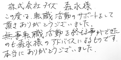 株式会社タイズ 森永様　この度は、転職活動のサポートをして頂きありがとうございました。無事転職活動を終える事ができたのも森永様のアドバイスによるものです。本当にありがとうございました。