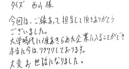 タイズ 西山様　今回は、ご縁あって担当して頂きありがとうございました。大学時代に1度あきらめた企業に入ることができ本当に今は、ワクワクしております。大変お世話になりました。