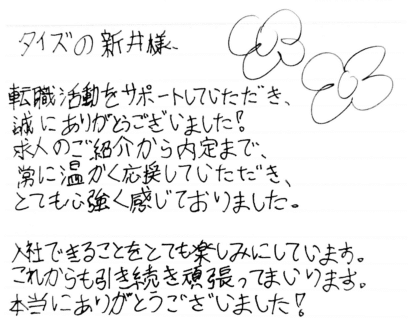 タイズの新井様　転職活動をサポートしていただき、誠にありがとうございました！求人のご紹介から内定まで、常に温かく応援していただき、とても心強く感じておりました。入社できることをとても楽しみにしています。これからも引き続き頑張ってまいります。本当にありがとうございました！