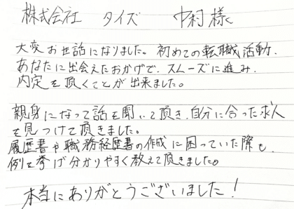 株式会社タイズ 中村様　大変お世話になりました。初めての転職活動、あなたに出会えたおかげで、スムーズに進み、 内定を頂くことが出来ました。親身になって話を聞いて頂き、自分に合った求人を見つけて頂きました。履歴書や職務経歴書の作成に困っていた際も、例を挙げ分かりやすく教えて頂きました。本当にありがとうございました！