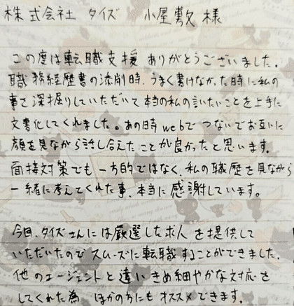 株式会社タイズ 小屋敷様 この度は転職支援ありがとうございました。職務経歴書の添削時、うまく書けなかった時に私の事を深掘りしていただいて本当の私の言いたいことを上手に文書化してくれました。あの時webでつないでお互いに顔を見ながら話し合えたことが良かったと思います。面接対策でも一方的ではなく、私の職歴を見ながら一緒に考えてくれた事、本当に感謝しています。今回、タイズさんには厳選した求人を提供していただいたのでスムーズに転職することができました。他のエージェントと違いきめ細やかな対応をしてくれた為ほかの方にもオススメできます。