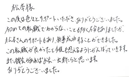 松本様　この度は色々とサポートいただき、ありがとうございました。初めての転職でわからないことも多く不安もありましたが、松本さんのサポートもあり、無事成功することができました。この転職が良かったと今後も思えるようにがんばっていきます。また機会があればお会い出来たらと思います。ありがとうございました。
