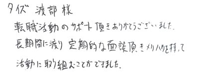 タイズ 渡部様　転職活動のサポート頂きありがとうございました。長期間に渡り定期的な面談頂きメリハリを持って活動に取り組むことができました。