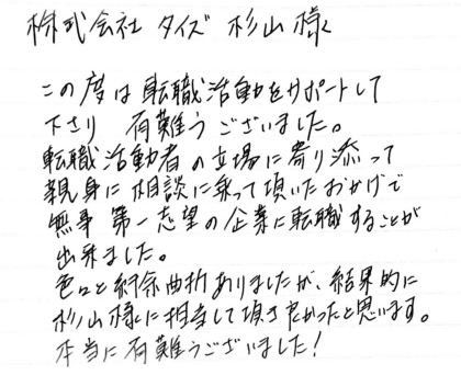 株式会社タイズ 杉山様　この度は転職活動をサポートして下さり有難うございました。転職活動者の立場に寄り添って親身に相談に乗って頂いたおかげで無事第一志望の企業に転職することが出来ました。色々と紆余曲折ありましたが、結果的に杉山様に担当して頂き良かったと思います。本当に有難うございました！