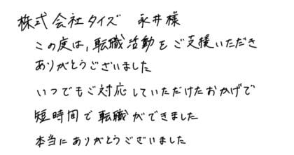 株式会社タイズ 永井様　この度は、転職活動をご支援いただきありがとうございました。いつでもご対応していただけたおかげで短時間で転職ができました。本当にありがとうございました。